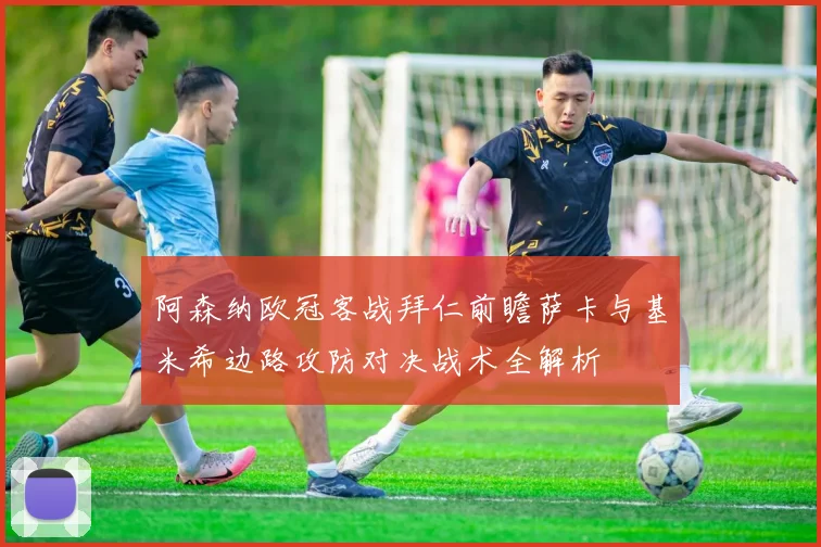 阿森纳欧冠客战拜仁前瞻萨卡与基米希边路攻防对决战术全解析
