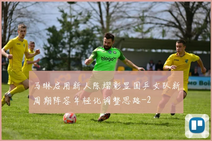 马琳启用新人陈熠彰显国乒女队新周期阵容年轻化调整思路