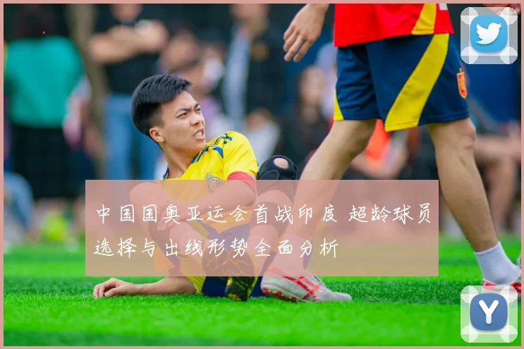 中国国奥亚运会首战印度 超龄球员选择与出线形势全面分析
