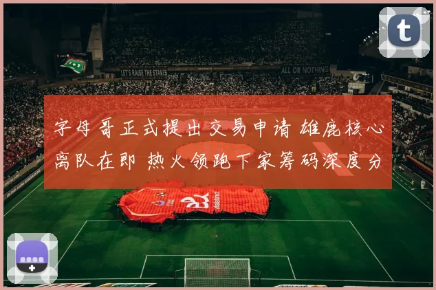 字母哥正式提出交易申请 雄鹿核心离队在即 热火领跑下家筹码深度分析