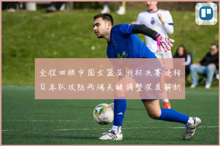 全程回顾中国女篮亚洲杯决赛逆转日本队攻防两端关键调整深度解析