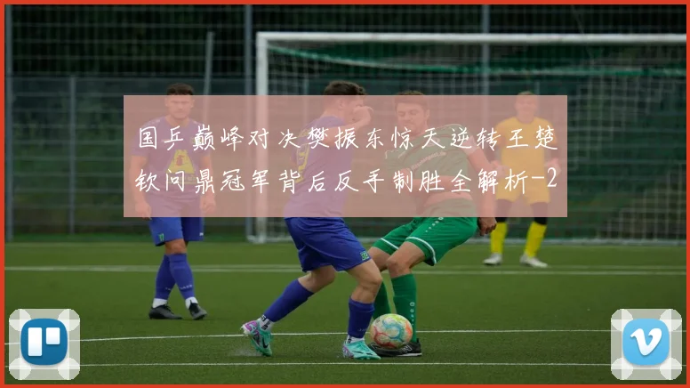 国乒巅峰对决樊振东惊天逆转王楚钦问鼎冠军背后反手制胜全解析