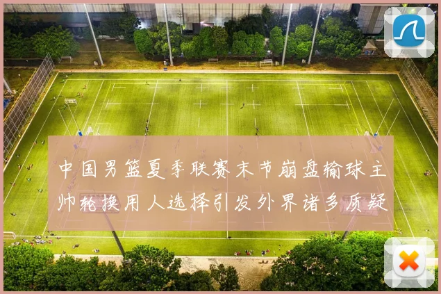 中国男篮夏季联赛末节崩盘输球主帅轮换用人选择引发外界诸多质疑