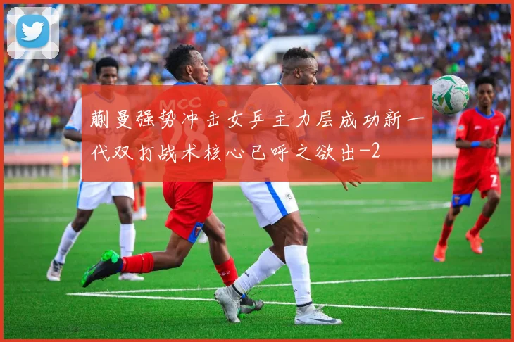 蒯曼强势冲击女乒主力层成功新一代双打战术核心已呼之欲出
