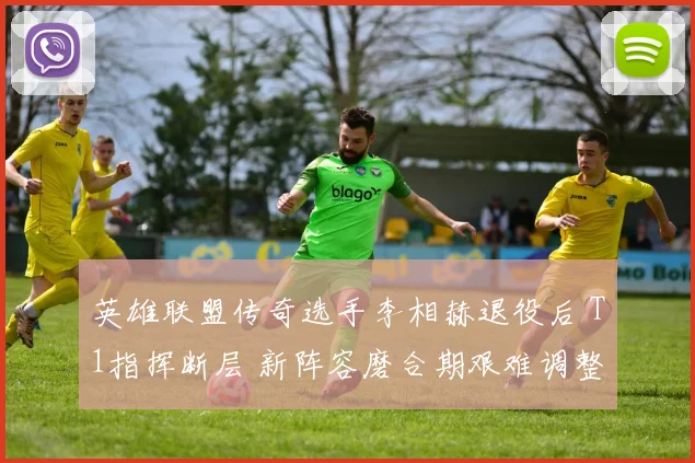 英雄联盟传奇选手李相赫退役后 T1指挥断层 新阵容磨合期艰难调整与突破方向
