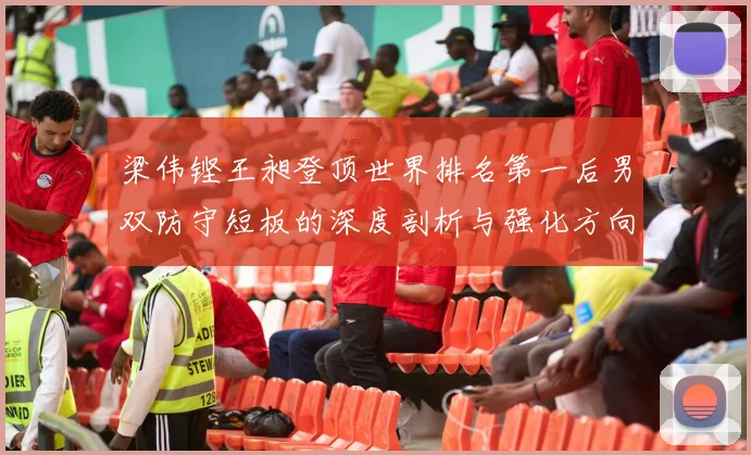 梁伟铿王昶登顶世界排名第一后男双防守短板的深度剖析与强化方向