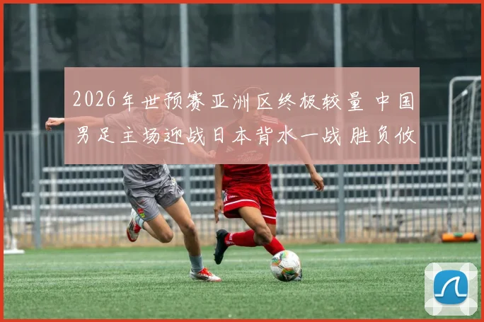 2026年世预赛亚洲区终极较量 中国男足主场迎战日本背水一战 胜负攸关冲击世界杯梦想