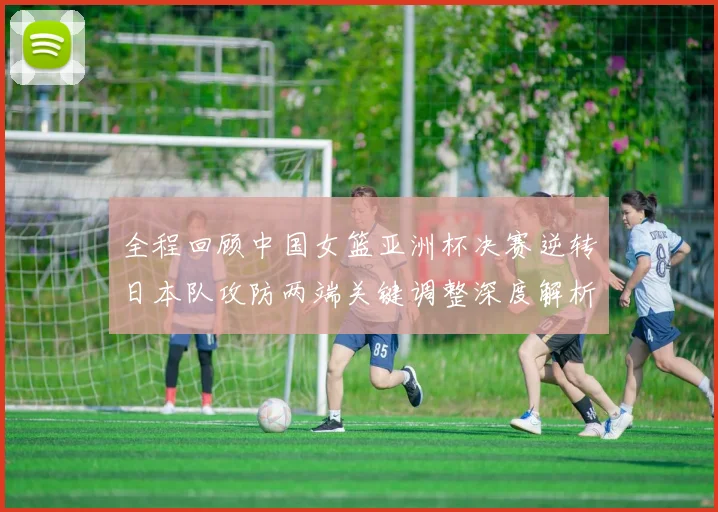 全程回顾中国女篮亚洲杯决赛逆转日本队攻防两端关键调整深度解析