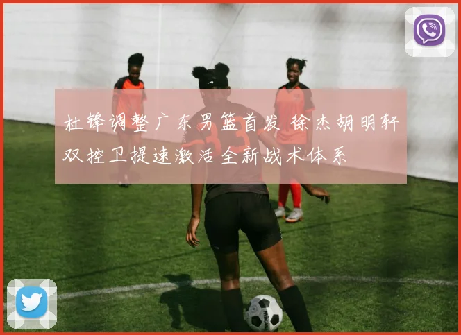 杜锋调整广东男篮首发 徐杰胡明轩双控卫提速激活全新战术体系