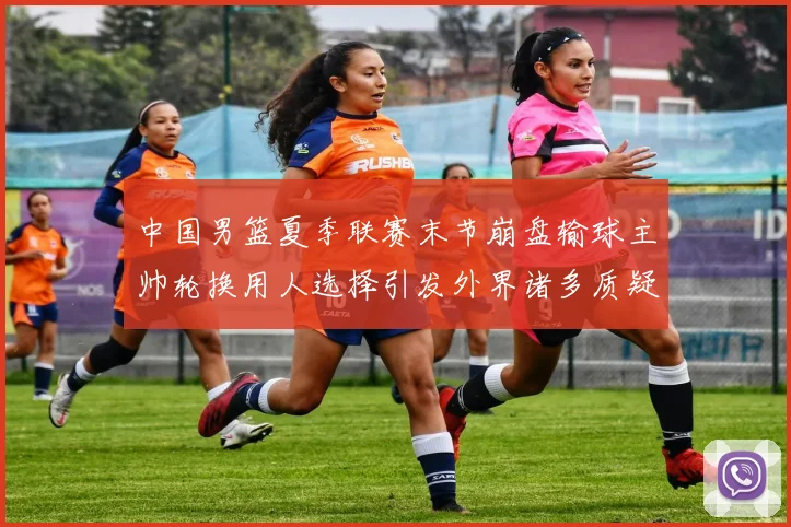 中国男篮夏季联赛末节崩盘输球主帅轮换用人选择引发外界诸多质疑