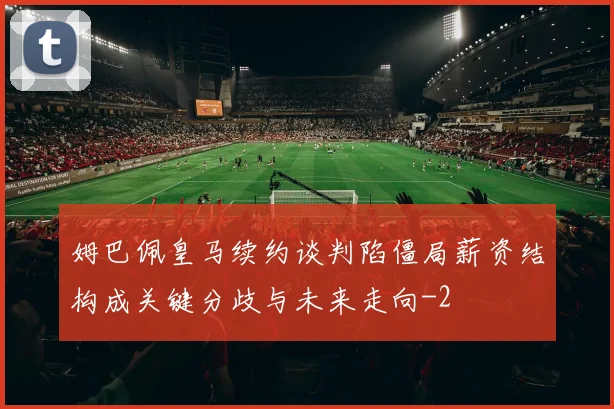 姆巴佩皇马续约谈判陷僵局薪资结构成关键分歧与未来走向