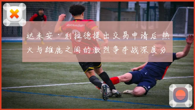 达米安·利拉德提出交易申请后 热火与雄鹿之间的激烈争夺战深度分析