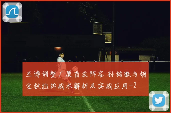 王博调整广厦首发阵容 孙铭徽与胡金秋挡拆战术解析及实战应用