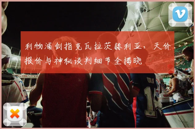 利物浦剑指克瓦拉茨赫利亚，天价报价与神秘谈判细节全揭晓