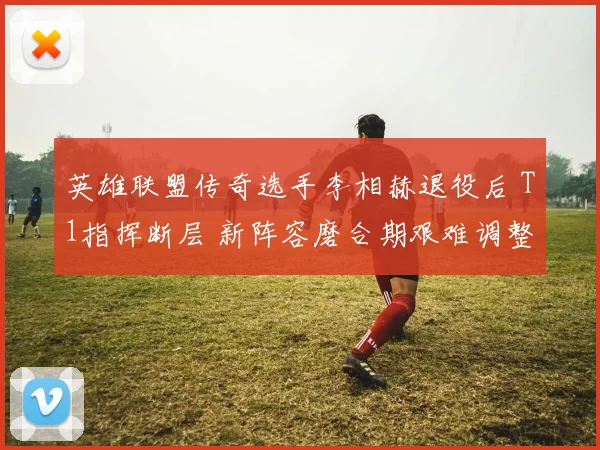 英雄联盟传奇选手李相赫退役后 T1指挥断层 新阵容磨合期艰难调整与突破方向