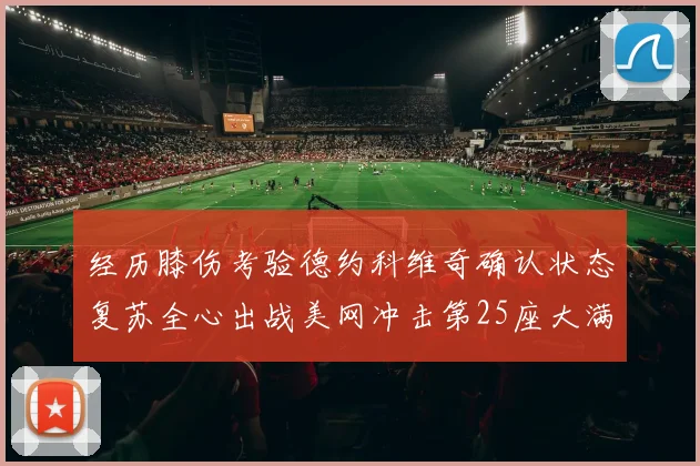 经历膝伤考验德约科维奇确认状态复苏全心出战美网冲击第25座大满贯