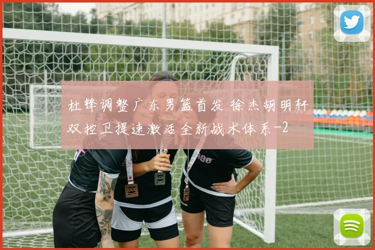 杜锋调整广东男篮首发 徐杰胡明轩双控卫提速激活全新战术体系
