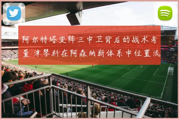 阿尔特塔变阵三中卫背后的战术考量 津琴科在阿森纳新体系中位置流转与角色进化深度观察