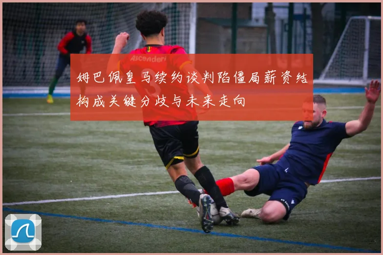 姆巴佩皇马续约谈判陷僵局薪资结构成关键分歧与未来走向