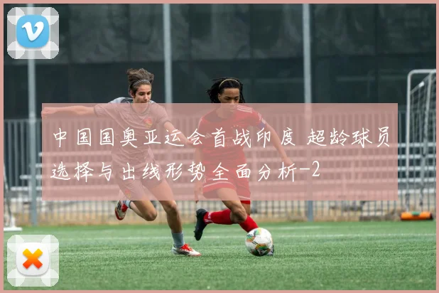 中国国奥亚运会首战印度 超龄球员选择与出线形势全面分析