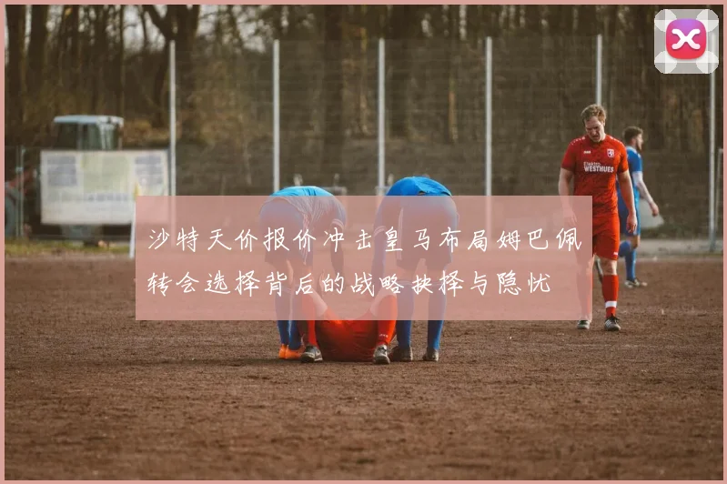 沙特天价报价冲击皇马布局姆巴佩转会选择背后的战略抉择与隐忧