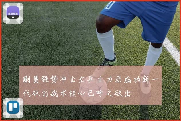 蒯曼强势冲击女乒主力层成功新一代双打战术核心已呼之欲出