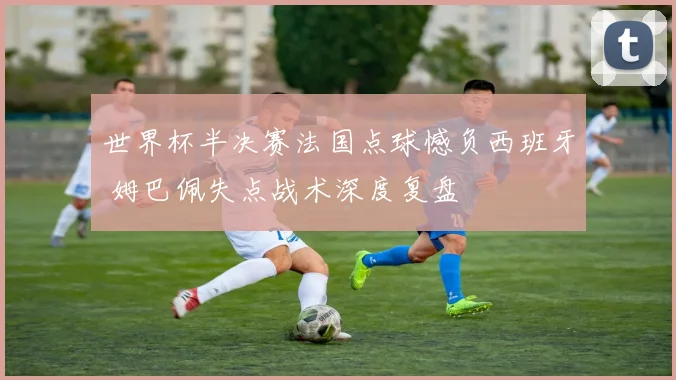 世界杯半决赛法国点球憾负西班牙 姆巴佩失点战术深度复盘