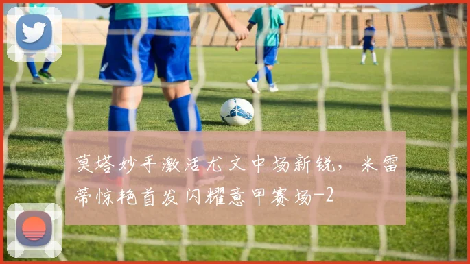 莫塔妙手激活尤文中场新锐,米雷蒂惊艳首发闪耀意甲赛场