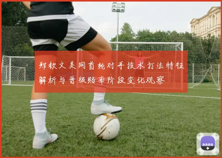 郑钦文美网首轮对手技术打法特征解析与晋级赔率阶段变化观察