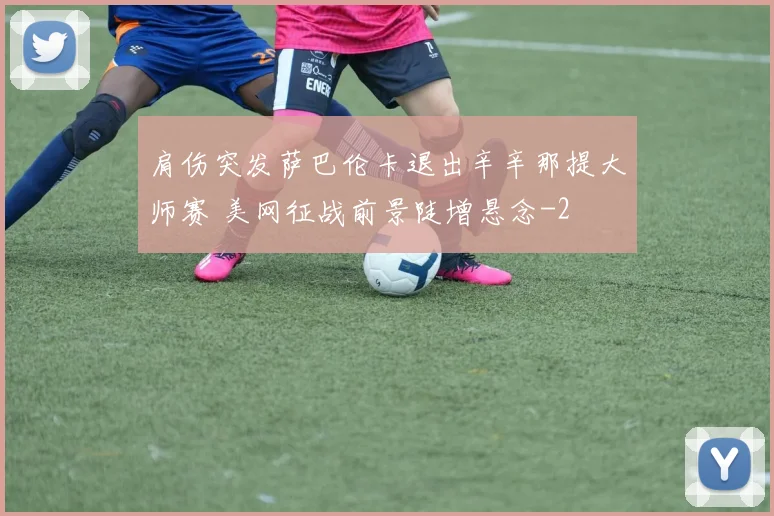 肩伤突发萨巴伦卡退出辛辛那提大师赛 美网征战前景陡增悬念